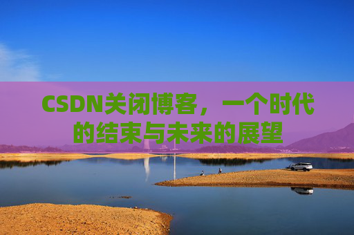 CSDN关闭博客，一个时代的结束与未来的展望